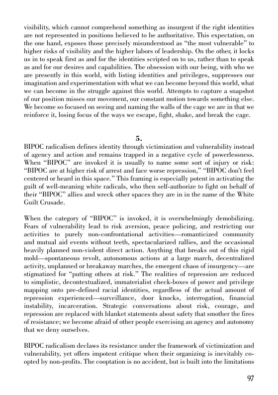 visibility, which cannot comprehend something as insurgent if the right identities are not represented in positions believe to be authoritative. This expectation, on the one hand, exposes those precisely misunderstood as “the most vulnerable” to higher risks of visibility and the higher labors of leadership. On the other, it lncks us in to speak first as and for the identities scripted on to us, rather than to speak as and for our desires and capabilities. The obsession with our being, with who we are presently in this world, with listing identities and privileges. suppresses our imagination and experimentation with what we can become beyond this world, what we can become in the strugele against this world. Atiempts to capture a snapshot of our position misses our movement, our constant motion towards something else. We hecome so focused on sceing and naming the walls of the cage we are in that we reinforee i, losing focus of the ways we escape, fight, shake, and break the cage.  5. BIPOC radicalism defines identity through victimization and vulnerability instead of agency and action and remains trapped in a negative cycle of powerlessness. When “BIPOC” are invoked it is usually to name some sort of injury or risk: “BIPOC are at higher risk of arrest and face worse repression,” “BIPOC don’t feel centered or heard in this space.” This framing is especially potent in activating the guilt of well-meaning white radicals, who then self-authorize to fight on behalf of their “BIPOC” allies and wreck other spaces they are in in the name of the White Guili Crusade,  When the category of “BIPOC” is invoked, it is overwhelmingly demobilizing. Fears of vulnerability lead to risk aversion, peace policing, and restricting our activities 1o purely non-confrontational activities—romanticized community and mutual aid events without teeth, spectacularized rallies, and the occasional heavily planned non-violent direct action. Anything that breaks out of this rigid mold—spontancous revolt, autonomous actions at a large march, decentralized activity, unplanned or breakaway marches, the emergent chaos of insurgency—are stigmatized for “putting others at risk.” The realities of repression are reduced to simplistic, decontestualized, immaterialist check-hoxes of power and privilege mapping onto pre-defined racial identities, regardless of the actual amount of repression. experienced—surveillance, door knocks, interrogation, financial instability, incarceration. Sirategic conversations about risk, courage, and repression are replaced with blanket statements about safety that smother the fires of resistance: we become afraid of other people exercising an agency and autonomy that we deny ourselves.  BIPOC radicalism declaws its resistance under the framework of victimization and vulnerability. yet offers impotent critique when their organizing is inevitably co- opted by non-profits. The cooptation is no accident, but is built into the limitations  97 
